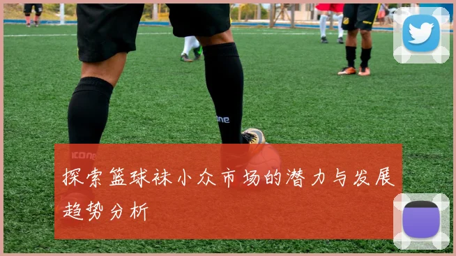 探索篮球袜小众市场的潜力与发展趋势分析