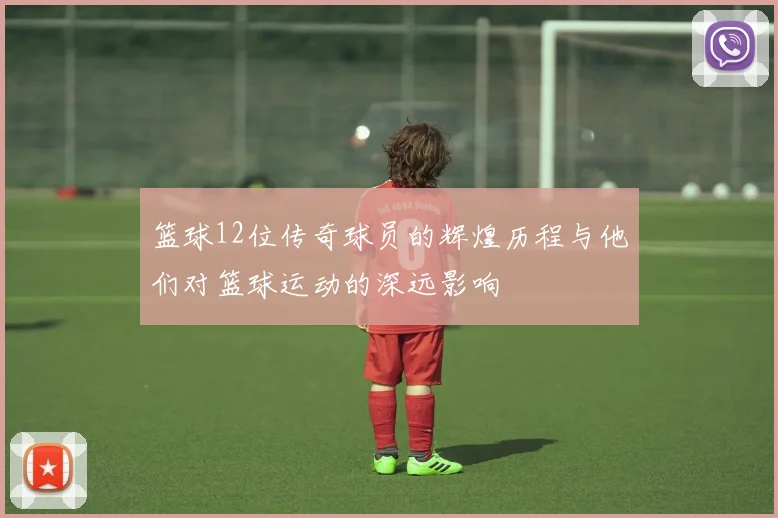 篮球12位传奇球员的辉煌历程与他们对篮球运动的深远影响