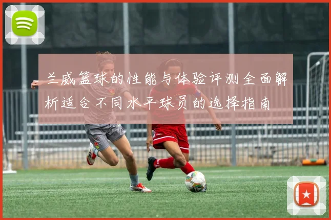 兰威篮球的性能与体验评测全面解析适合不同水平球员的选择指南