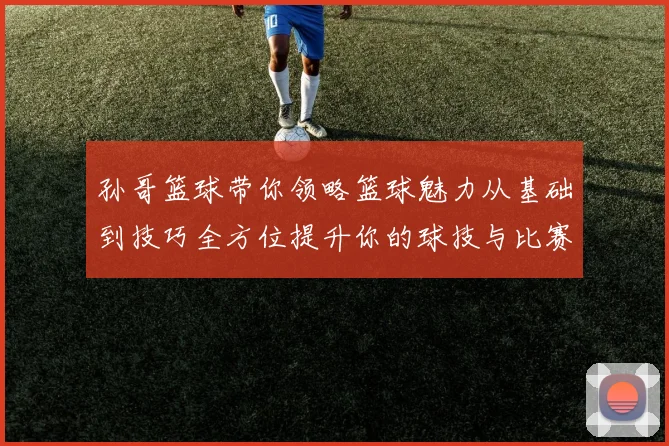 孙哥篮球带你领略篮球魅力从基础到技巧全方位提升你的球技与比赛意识