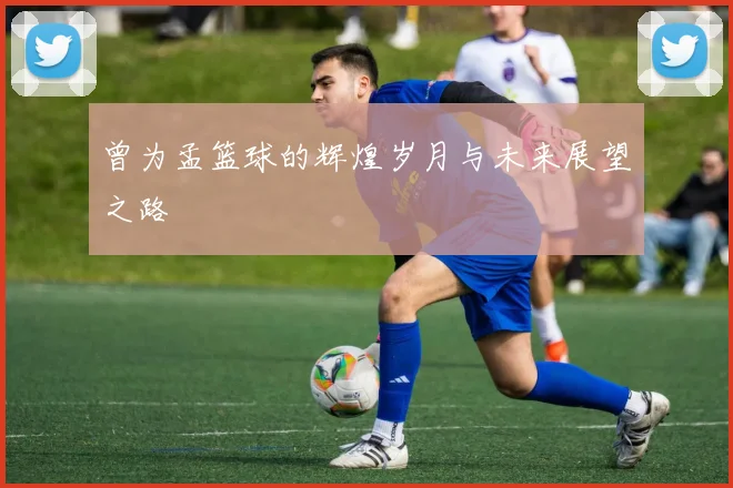 曾为孟篮球的辉煌岁月与未来展望之路