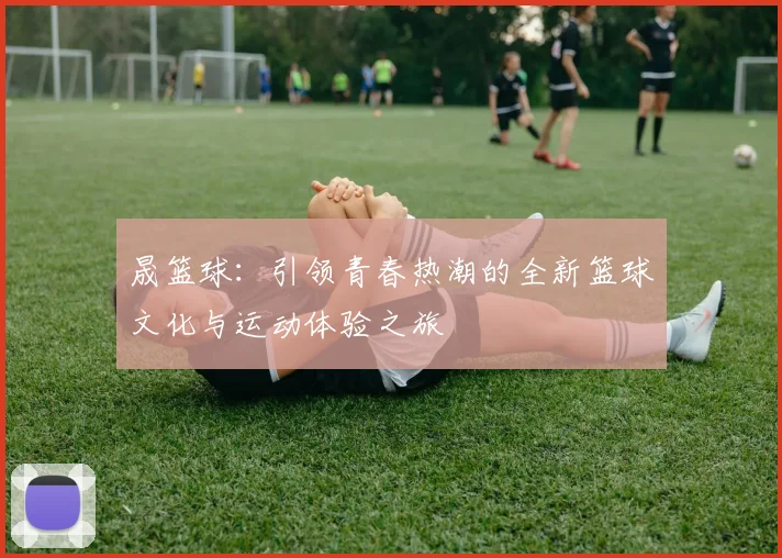 晟篮球：引领青春热潮的全新篮球文化与运动体验之旅