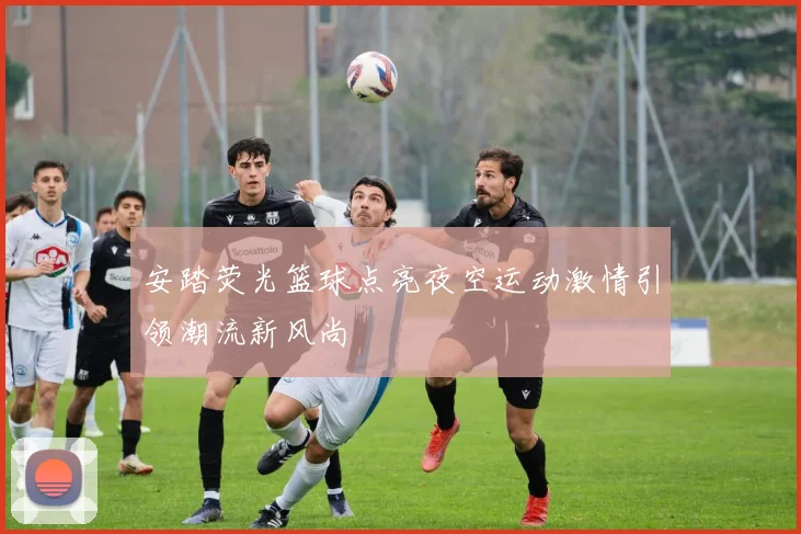 安踏荧光篮球点亮夜空运动激情引领潮流新风尚
