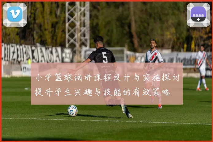 小学篮球试讲课程设计与实施探讨提升学生兴趣与技能的有效策略