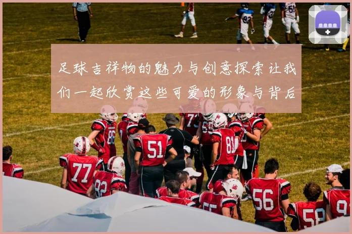 足球吉祥物的魅力与创意探索让我们一起欣赏这些可爱的形象与背后的故事