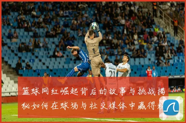 篮球网红崛起背后的故事与挑战揭秘如何在球场与社交媒体中赢得粉丝心