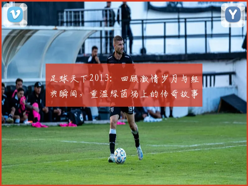 足球天下2013：回顾激情岁月与经典瞬间，重温绿茵场上的传奇故事与辉煌时刻
