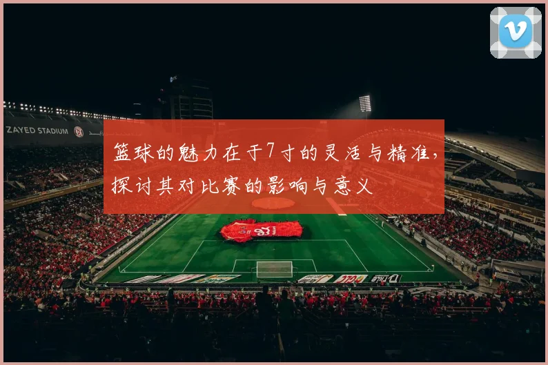 篮球的魅力在于7寸的灵活与精准，探讨其对比赛的影响与意义