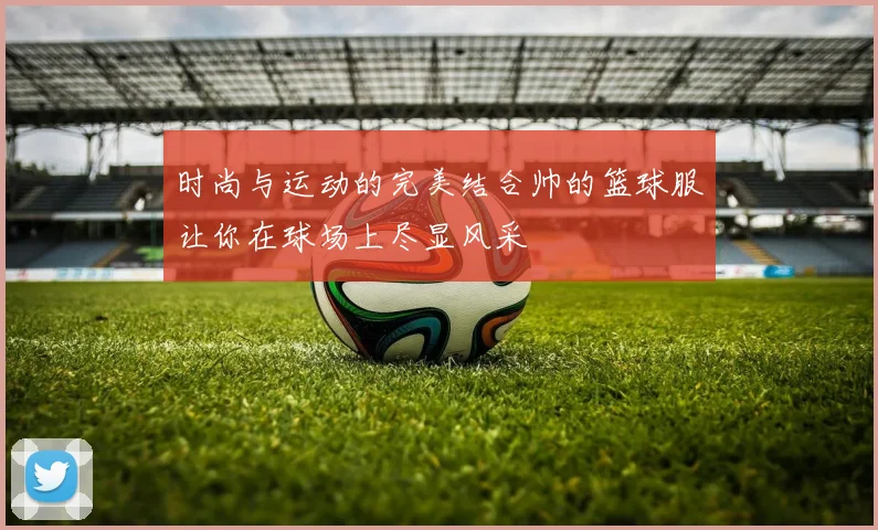 时尚与运动的完美结合帅的篮球服让你在球场上尽显风采