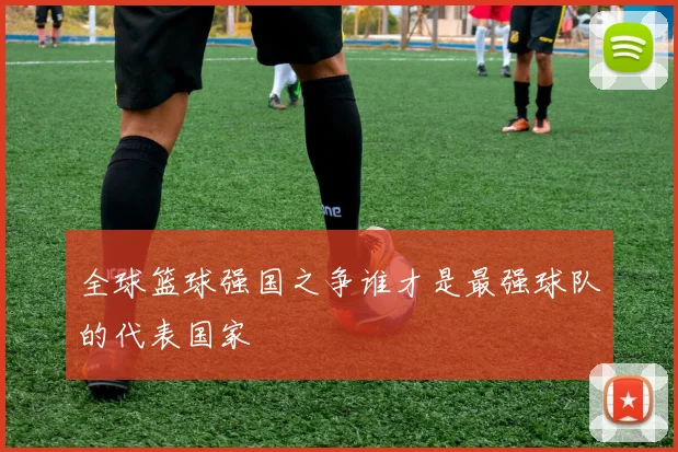 全球篮球强国之争谁才是最强球队的代表国家