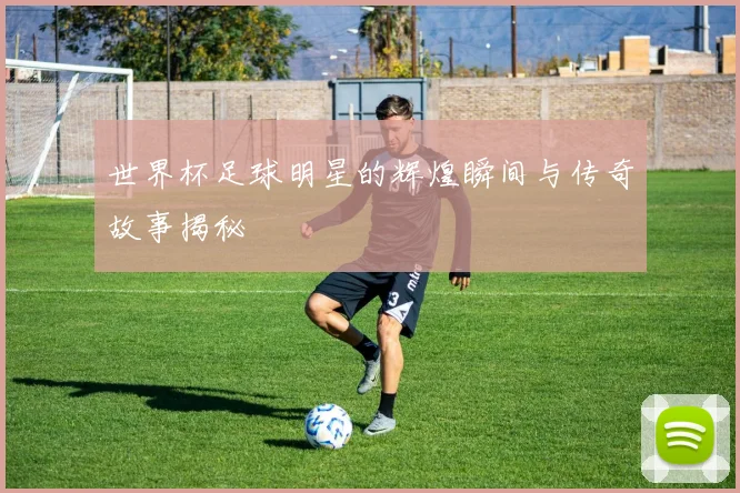 世界杯足球明星的辉煌瞬间与传奇故事揭秘