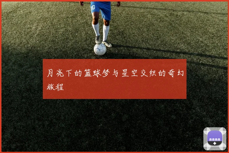 月亮下的篮球梦与星空交织的奇幻旅程