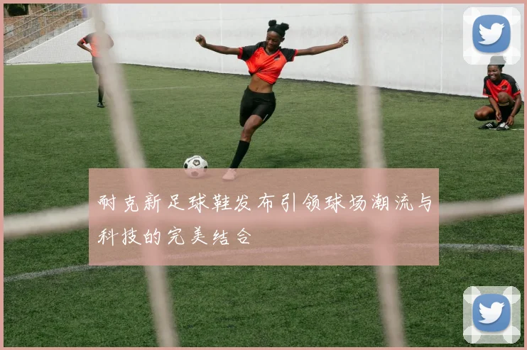 耐克新足球鞋发布引领球场潮流与科技的完美结合