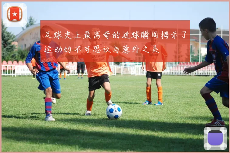 足球史上最离奇的进球瞬间揭示了运动的不可思议与意外之美