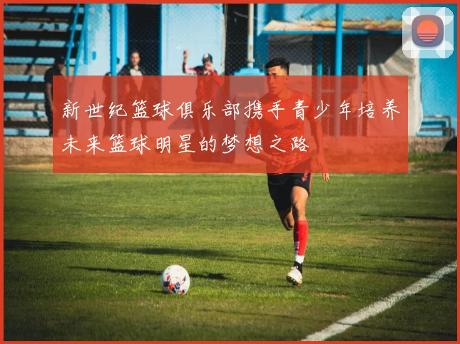 新世纪篮球俱乐部携手青少年培养未来篮球明星的梦想之路